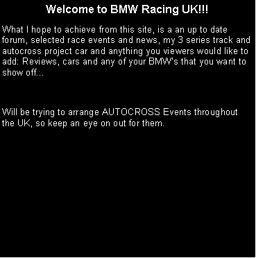 Text Box: Welcome to BMW Racing UK!!! What I hope to achieve from this site, is a an up to date forum, selected race events and news, my 3 series track and autocross project car and anything you viewers would like to add: Reviews, cars and any of your BMWs that you want to show off...Will be trying to arrange AUTOCROSS Events throughout the UK, so keep an eye on out for them.